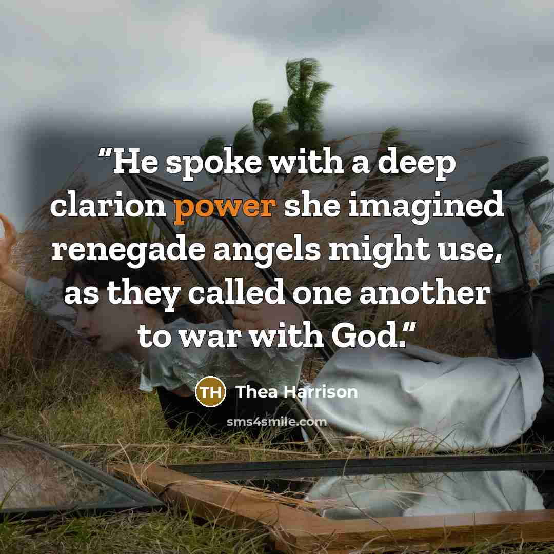“He spoke with a deep clarion power she imagined renegade angels might use, as they called one another to war with God.” quote by Thea Harrison