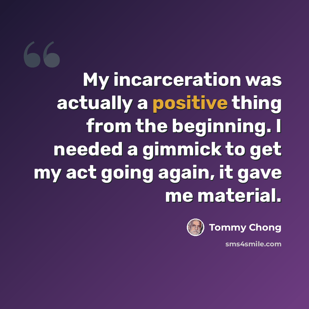 “My incarceration was actually a positive thing from the beginning. I needed a gimmick to get my act going again, it gave me material.” quote by Tommy Chong