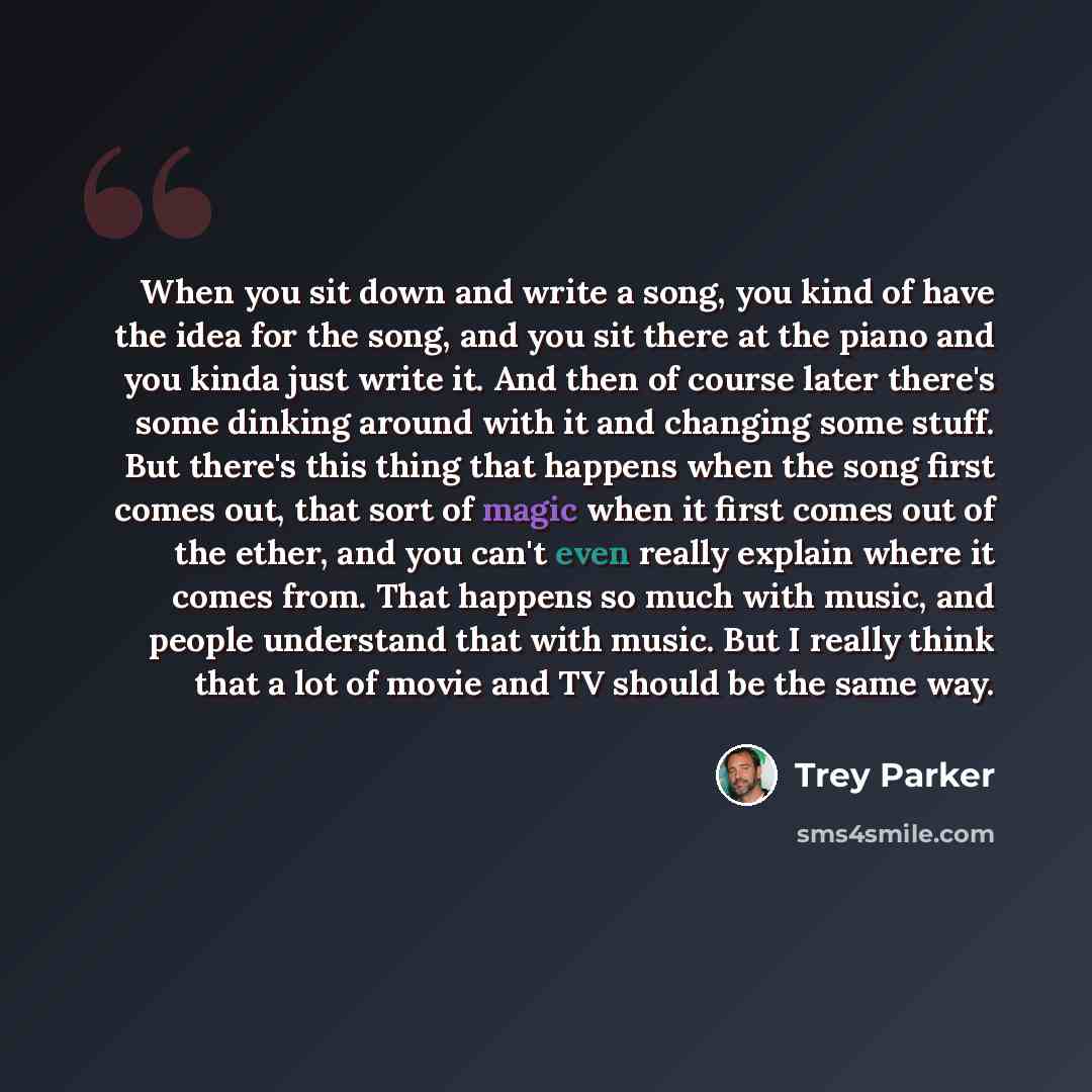 “When you sit down and write a song, you kind of have the idea for the song, and you sit there at the piano and you kinda just write it. And then of course later there's some dinking around with it and changing some stuff. But there's this thing that happens when the song first comes out, that sort…” quote by Trey Parker