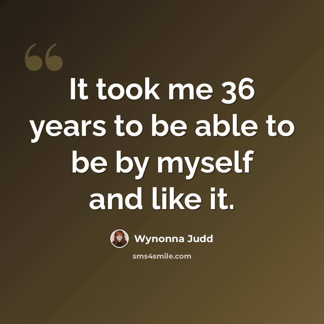 “It took me 36 years to be able to be by myself and like it.” quote by Wynonna Judd