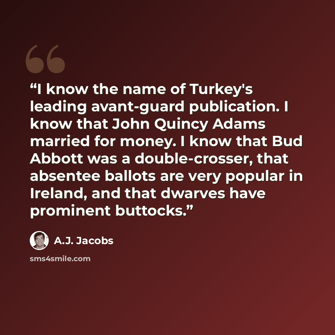 “I know the name of Turkey's leading avant-guard publication. I know that John Quincy Adams married for money. I know that Bud Abbott was a double-crosser, that absentee ballots are very popular in Ireland, and that dwarves have prominent buttocks.” quote by A.J. Jacobs