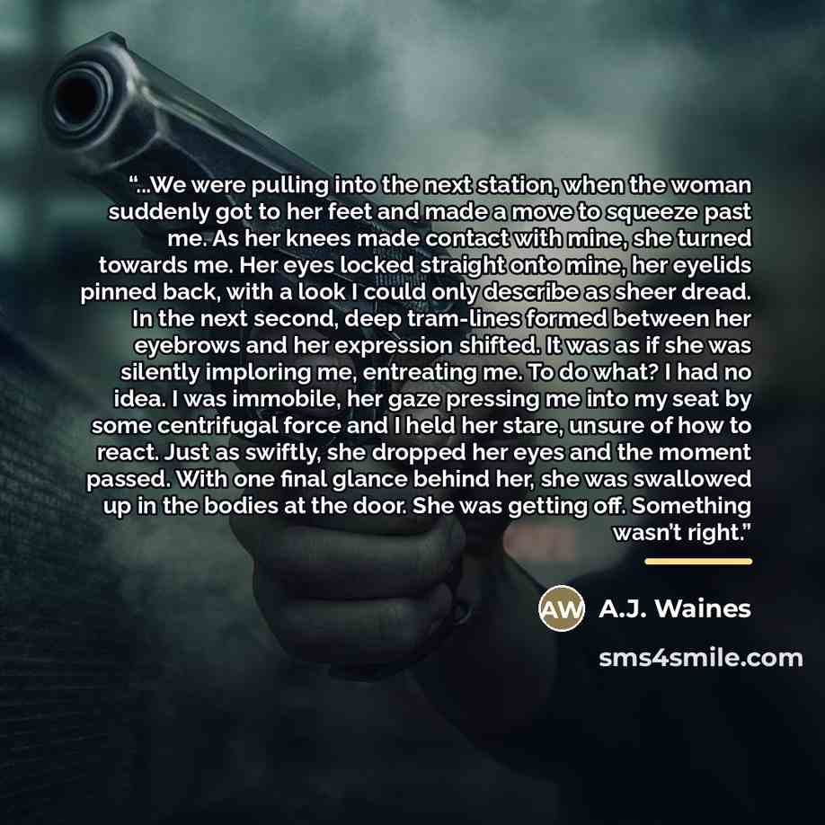 “...We were pulling into the next station, when the woman suddenly got to her feet and made a move to squeeze past me. As her knees made contact with mine, she turned towards me. Her eyes locked straight onto mine, her eyelids pinned back, with a look I could only describe as sheer dread. In the…” quote by A.J. Waines