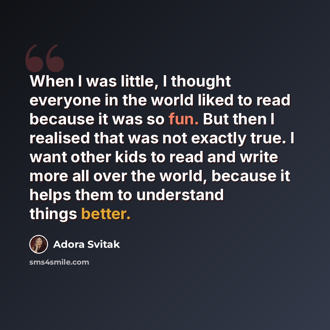 “When I was little, I thought everyone in the world liked to read because it was so fun. But then I realised that was not exactly true. I want other kids to read and write more all over the world, because it helps them to understand things better.” quote by Adora Svitak