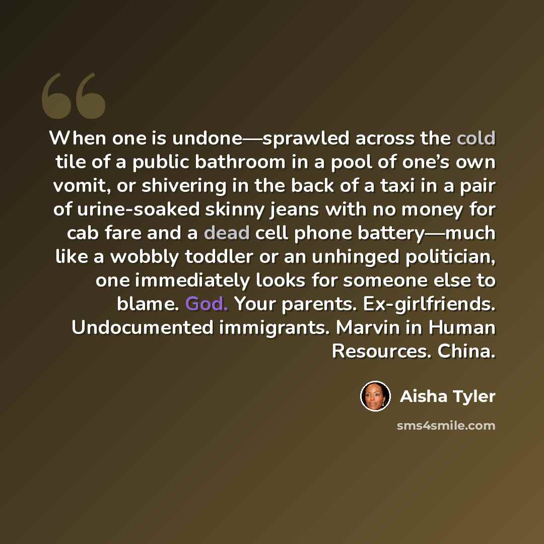 “When one is undone—sprawled across the cold tile of a public bathroom in a pool of one’s own vomit, or shivering in the back of a taxi in a pair of urine-soaked skinny jeans with no money for cab fare and a dead cell phone battery—much like a wobbly toddler or an unhinged politician, one…” quote by Aisha Tyler