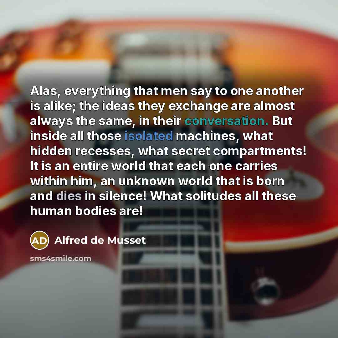 “Alas, everything that men say to one another is alike; the ideas they exchange are almost always the same, in their conversation. But inside all those isolated machines, what hidden recesses, what secret compartments! It is an entire world that each one carries within him, an unknown world that is…” quote by Alfred de Musset