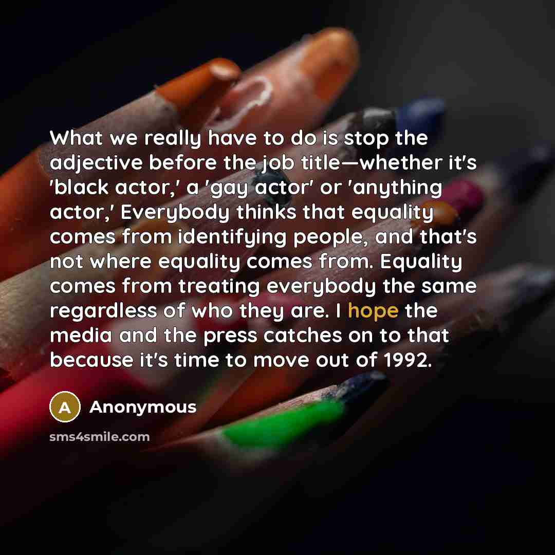 “What we really have to do is stop the adjective before the job title—whether it's 'black actor,' a 'gay actor' or 'anything actor,' Everybody thinks that equality comes from identifying people, and that's not where equality comes from. Equality comes from treating everybody the same regardless of…” quote by Anonymous