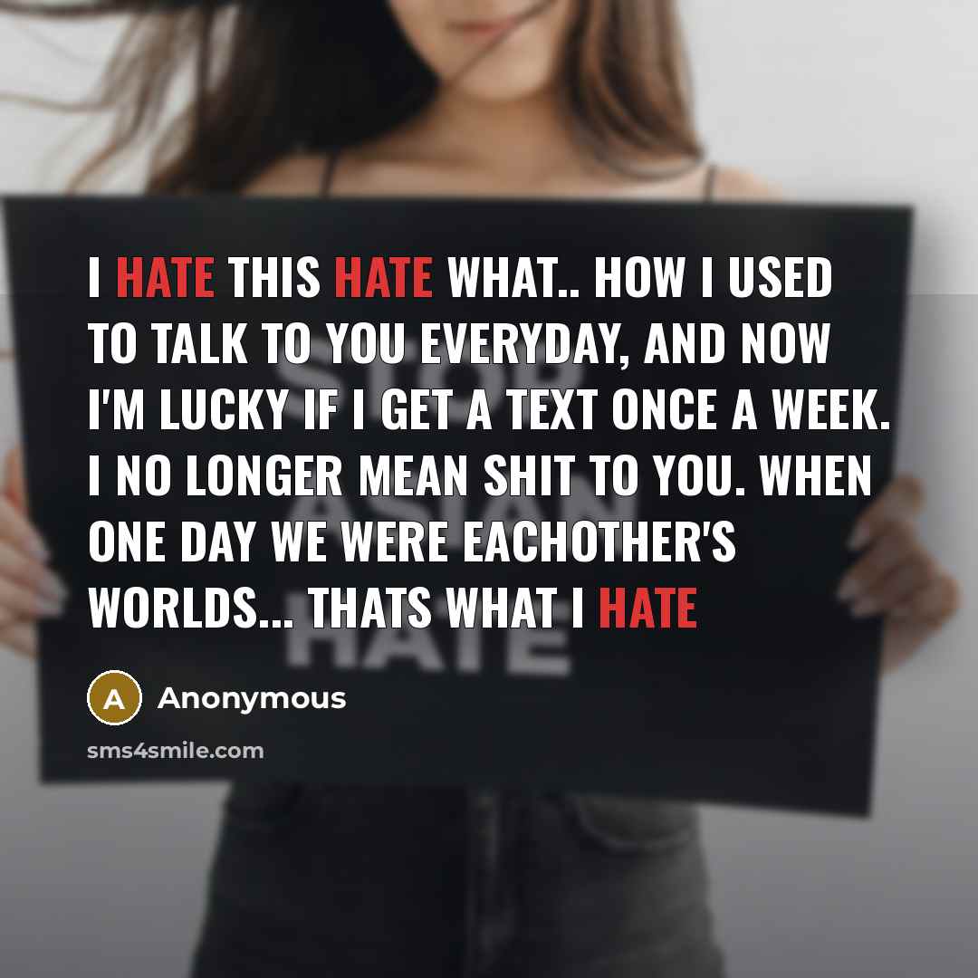 “I hate this hate what.. how I used to talk to you everyday, and now I'm lucky if I get a text once a week. I no longer mean shit to you. when one day we were eachother's worlds... thats what I hate” quote by Anonymous
