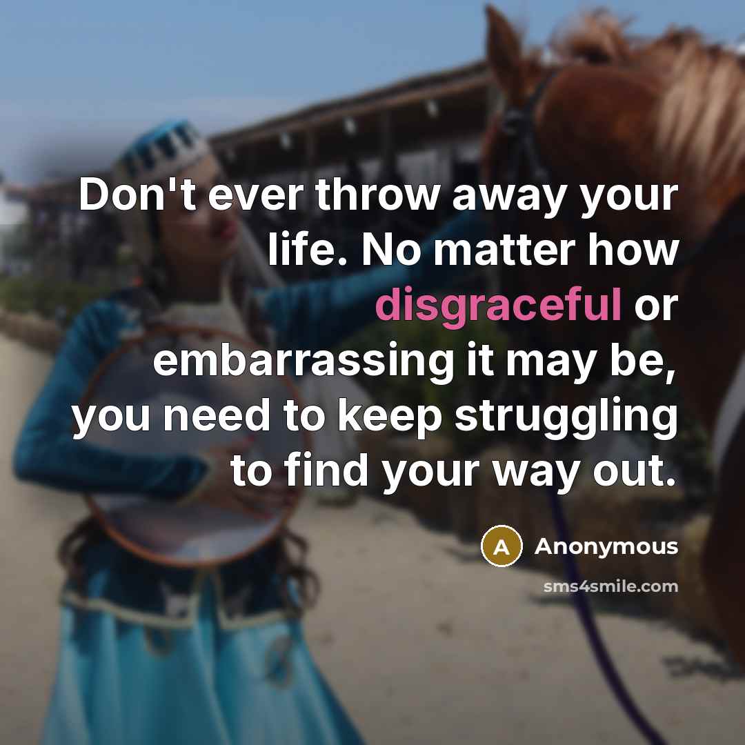 “Don't ever throw away your life. No matter how disgraceful or embarrassing it may be, you need to keep struggling to find your way out.” quote by Anonymous