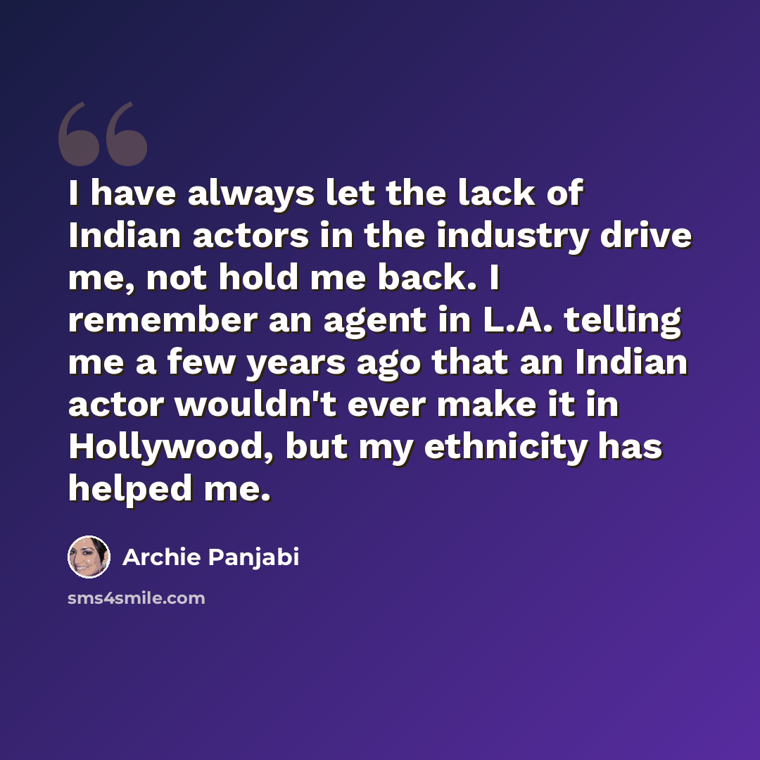 “I have always let the lack of Indian actors in the industry drive me, not hold me back. I remember an agent in L.A. telling me a few years ago that an Indian actor wouldn't ever make it in Hollywood, but my ethnicity has helped me.” quote by Archie Panjabi