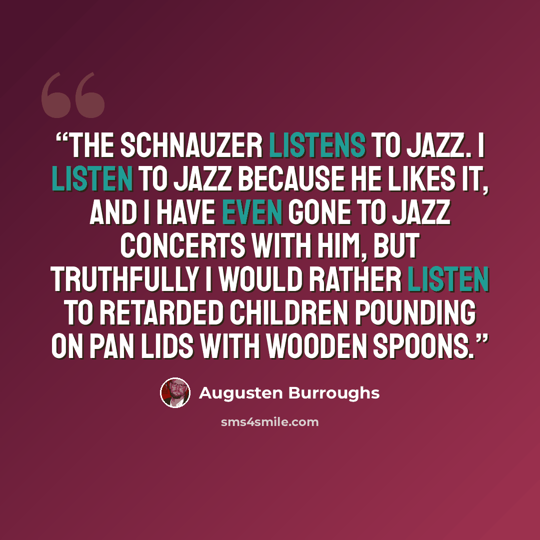 “The Schnauzer listens to jazz. I listen to jazz because he likes it, and I have even gone to jazz concerts with him, but truthfully I would rather listen to retarded children pounding on pan lids with wooden spoons.” quote by Augusten Burroughs