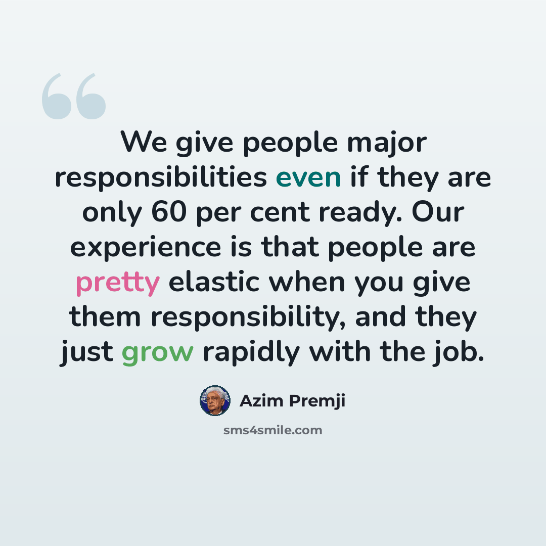 “We give people major responsibilities even if they are only 60 per cent ready. Our experience is that people are pretty elastic when you give them responsibility, and they just grow rapidly with the job.” quote by Azim Premji