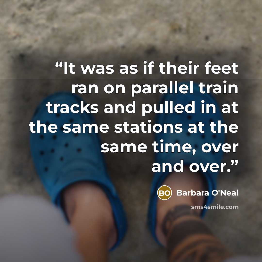 “It was as if their feet ran on parallel train tracks and pulled in at the same stations at the same time, over and over.” quote by Barbara O'Neal
