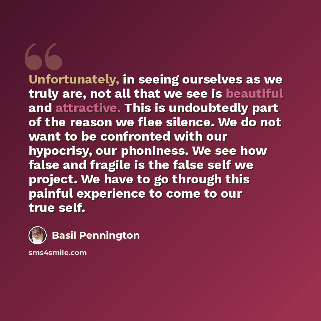 “Unfortunately, in seeing ourselves as we truly are, not all that we see is beautiful and attractive. This is undoubtedly part of the reason we flee silence. We do not want to be confronted with our hypocrisy, our phoniness. We see how false and fragile is the false self we project. We have to go…” quote by Basil Pennington