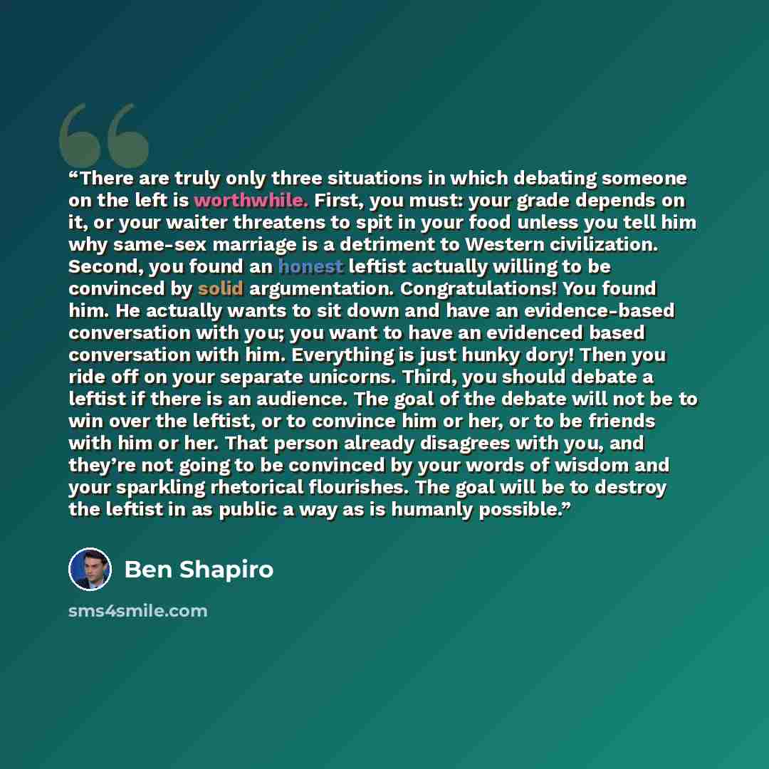 “There are truly only three situations in which debating someone on the left is worthwhile. First, you must: your grade depends on it, or your waiter threatens to spit in your food unless you tell him why same-sex marriage is a detriment to Western civilization. Second, you found an honest leftist…” quote by Ben Shapiro
