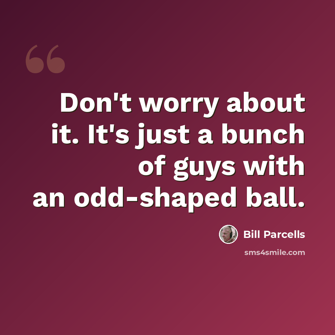 “Don't worry about it. It's just a bunch of guys with an odd-shaped ball.” quote by Bill Parcells