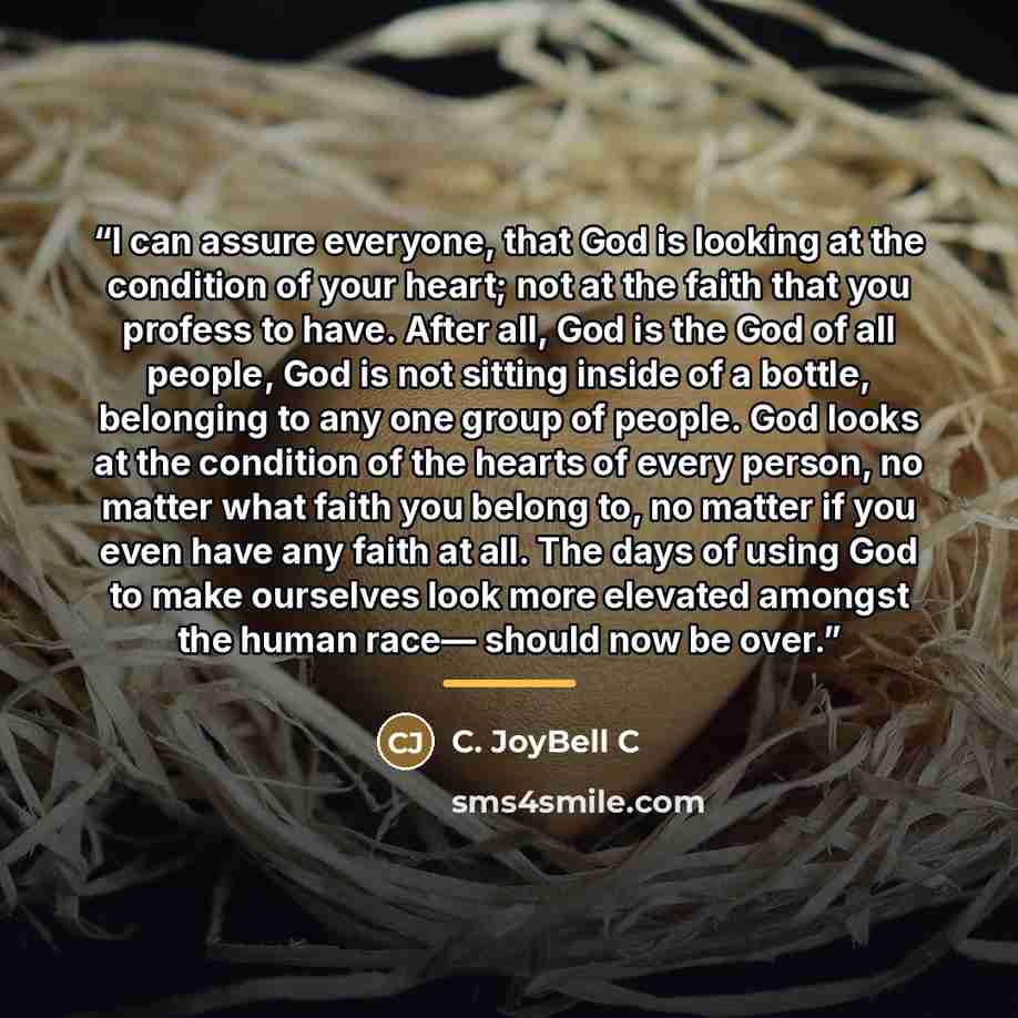 “I can assure everyone, that God is looking at the condition of your heart; not at the faith that you profess to have. After all, God is the God of all people, God is not sitting inside of a bottle, belonging to any one group of people. God looks at the condition of the hearts of every person, no…” quote by C. JoyBell C
