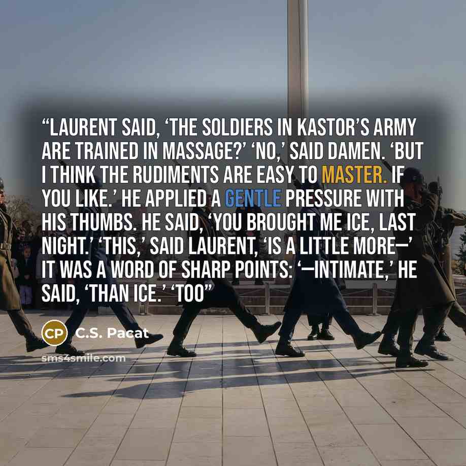 “Laurent said, ‘The soldiers in Kastor’s army are trained in massage?’ ‘No,’ said Damen. ‘But I think the rudiments are easy to master. If you like.’ He applied a gentle pressure with his thumbs. He said, ‘You brought me ice, last night.’ ‘This,’ said Laurent, ‘is a little more—’ It was a word of…” quote by C.S. Pacat