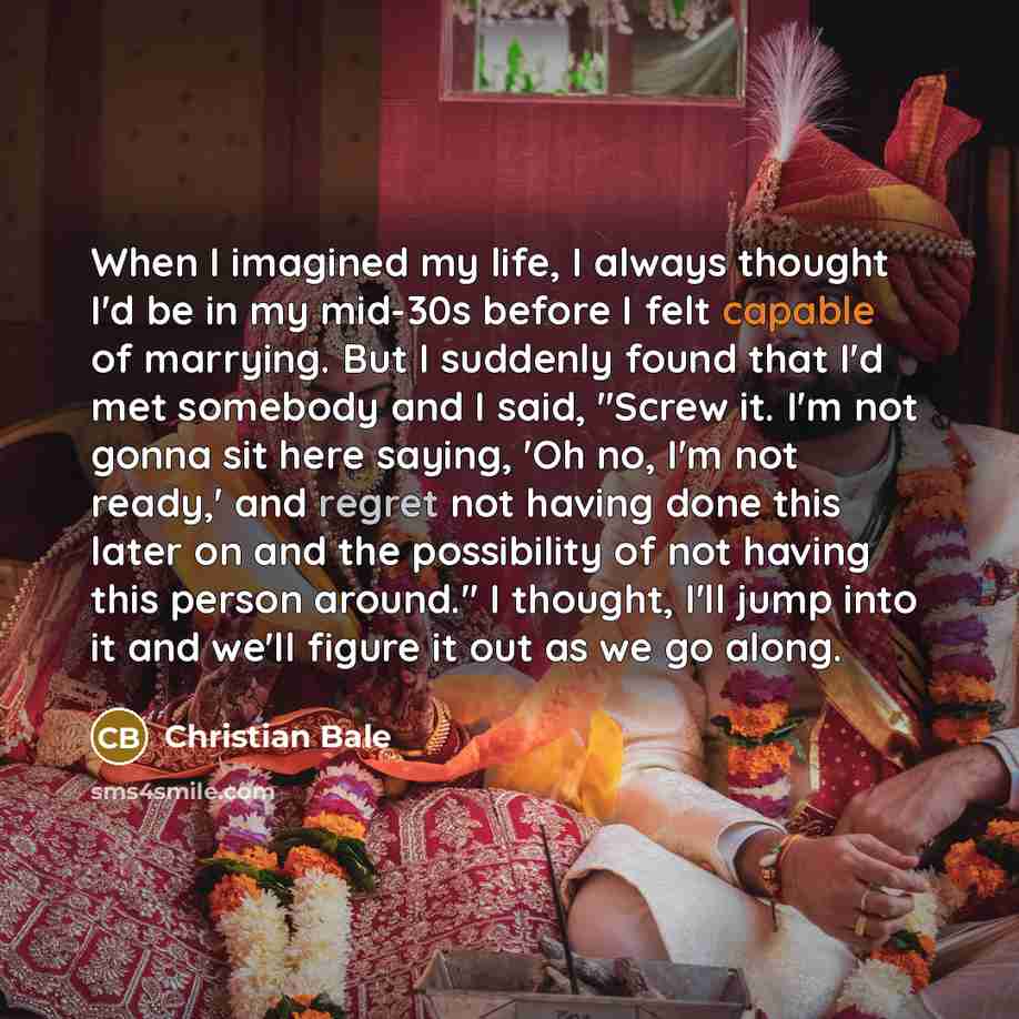 “When I imagined my life, I always thought I'd be in my mid-30s before I felt capable of marrying. But I suddenly found that I'd met somebody and I said, "Screw it. I'm not gonna sit here saying, 'Oh no, I'm not ready,' and regret not having done this later on and the possibility of not having this…” quote by Christian Bale