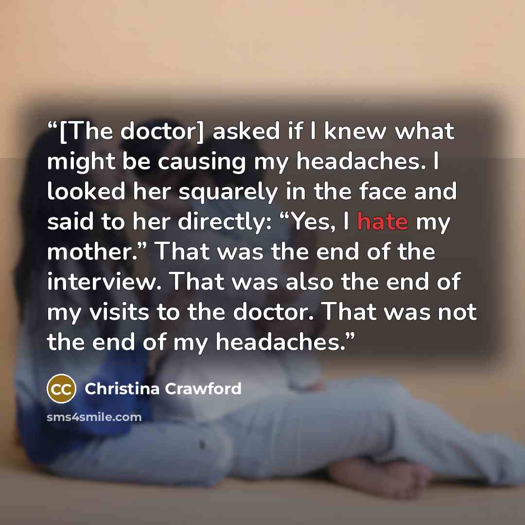 “[The doctor] asked if I knew what might be causing my headaches. I looked her squarely in the face and said to her directly: “Yes, I hate my mother.” That was the end of the interview. That was also the end of my visits to the doctor. That was not the end of my headaches.” quote by Christina Crawford