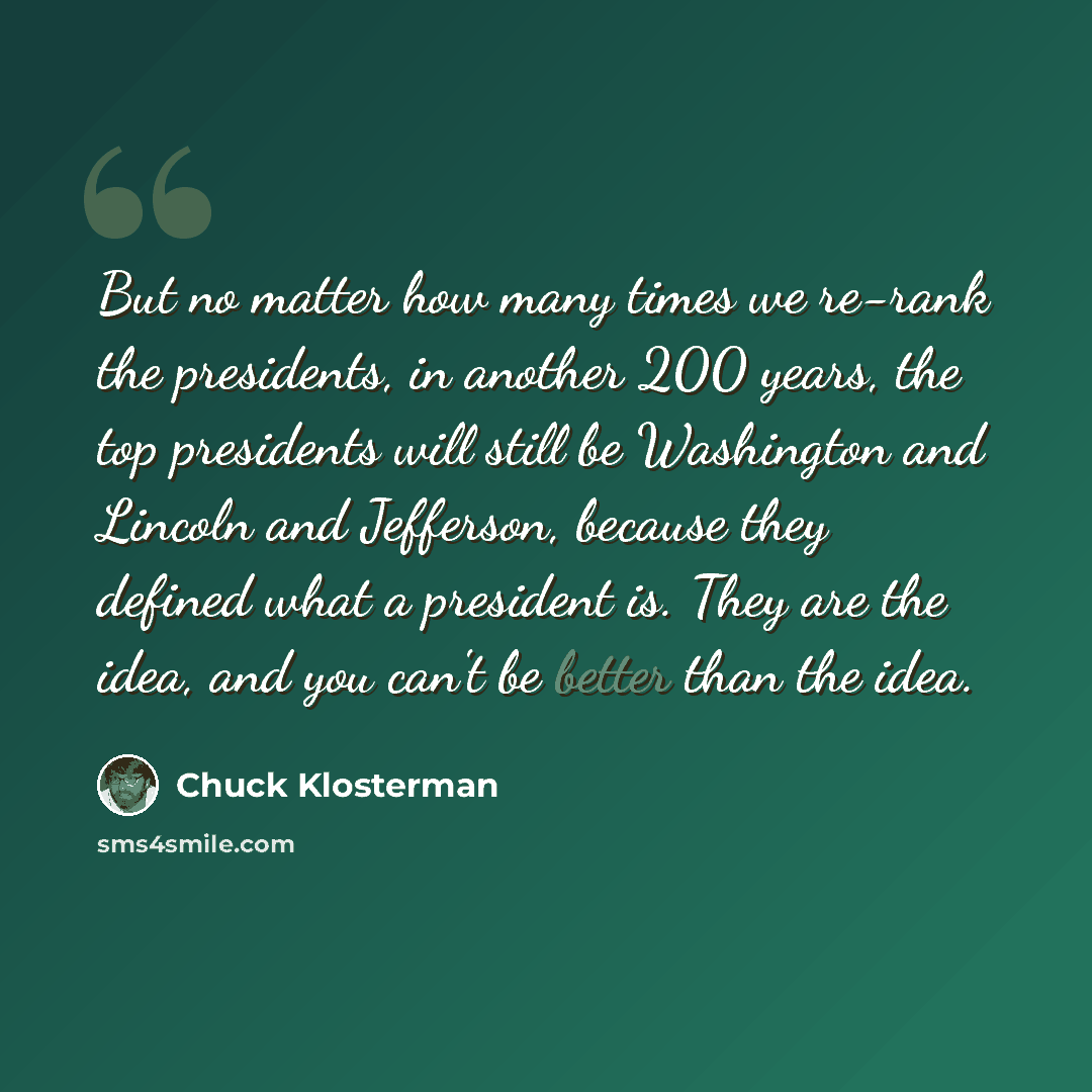 “But no matter how many times we re-rank the presidents, in another 200 years, the top presidents will still be Washington and Lincoln and Jefferson, because they defined what a president is. They are the idea, and you can't be better than the idea.” quote by Chuck Klosterman