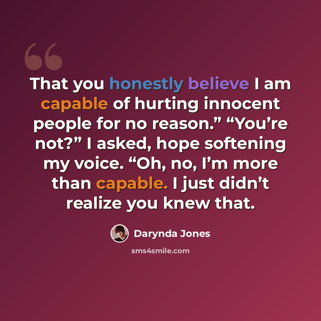 “That you honestly believe I am capable of hurting innocent people for no reason.” “You’re not?” I asked, hope softening my voice. “Oh, no, I’m more than capable. I just didn’t realize you knew that.” quote by Darynda Jones