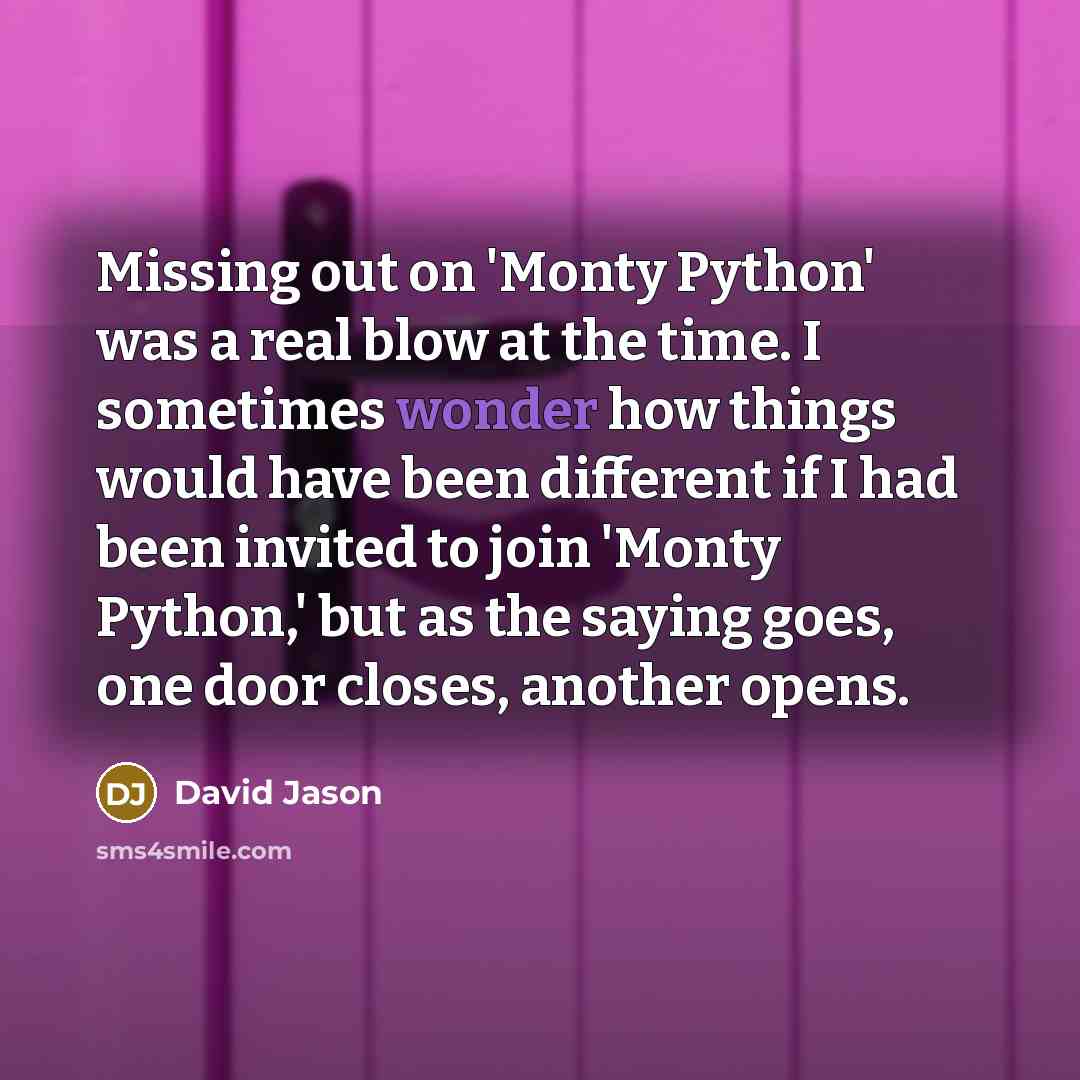 “Missing out on 'Monty Python' was a real blow at the time. I sometimes wonder how things would have been different if I had been invited to join 'Monty Python,' but as the saying goes, one door closes, another opens.” quote by David Jason