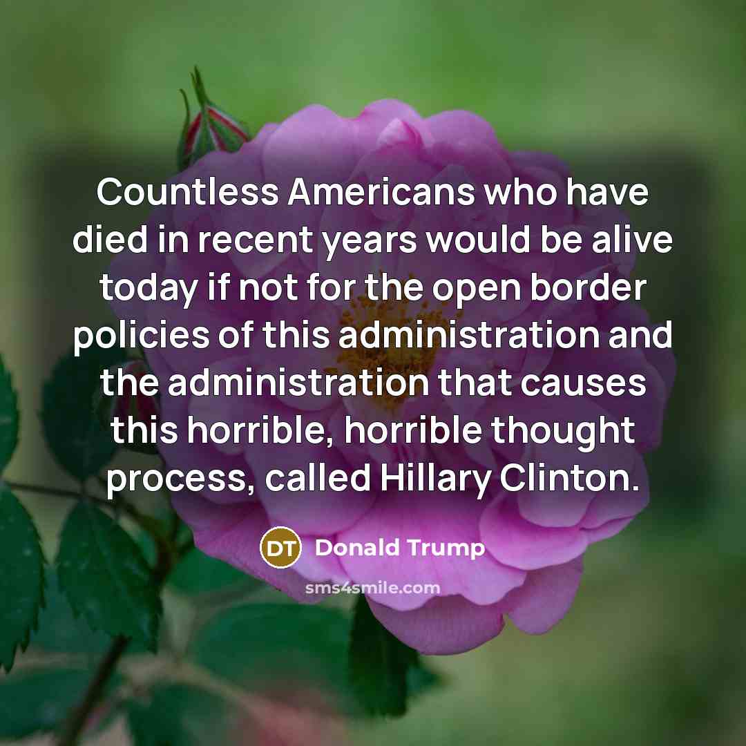 “Countless Americans who have died in recent years would be alive today if not for the open border policies of this administration and the administration that causes this horrible, horrible thought process, called Hillary Clinton.” quote by Donald Trump