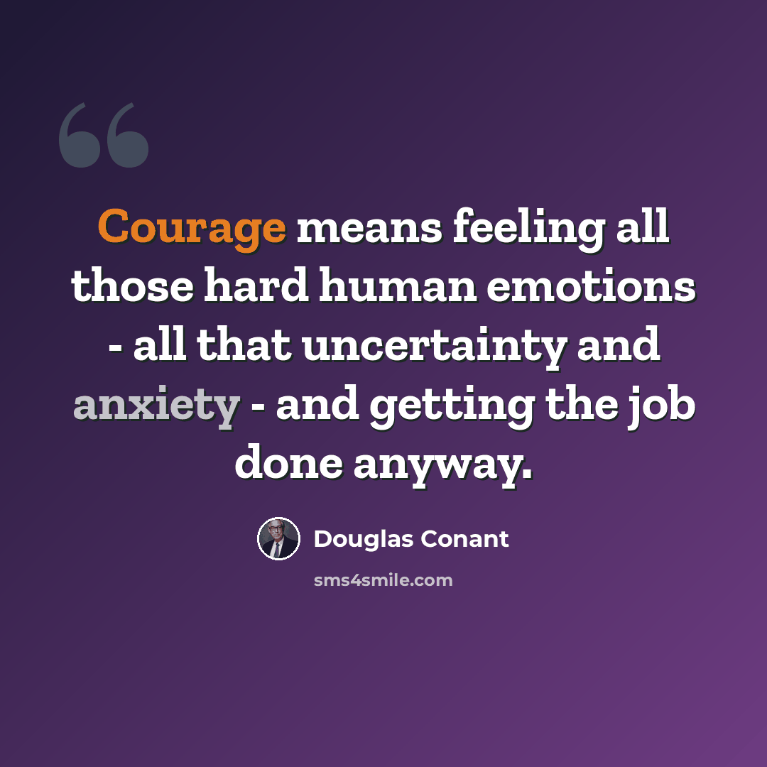 “Courage means feeling all those hard human emotions - all that uncertainty and anxiety - and getting the job done anyway.” quote by Douglas Conant