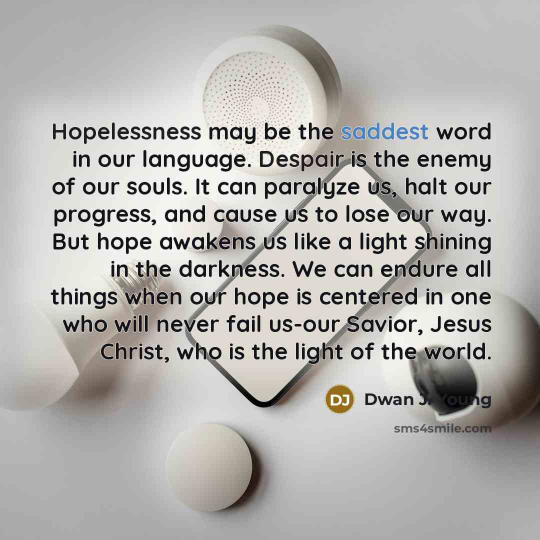 “Hopelessness may be the saddest word in our language. Despair is the enemy of our souls. It can paralyze us, halt our progress, and cause us to lose our way. But hope awakens us like a light shining in the darkness. We can endure all things when our hope is centered in one who will never fail…” quote by Dwan J. Young