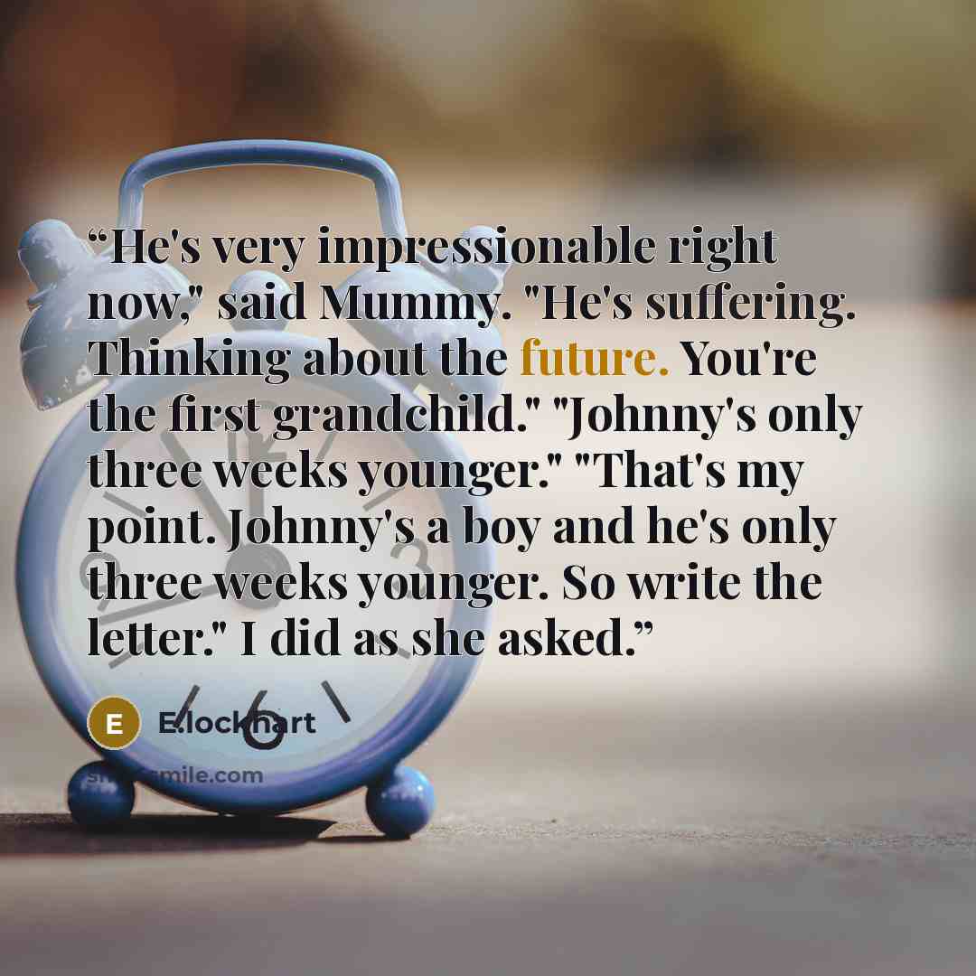 “He's very impressionable right now," said Mummy. "He's suffering. Thinking about the future. You're the first grandchild." "Johnny's only three weeks younger." "That's my point. Johnny's a boy and he's only three weeks younger. So write the letter." I did as she asked.” quote by E.lockhart