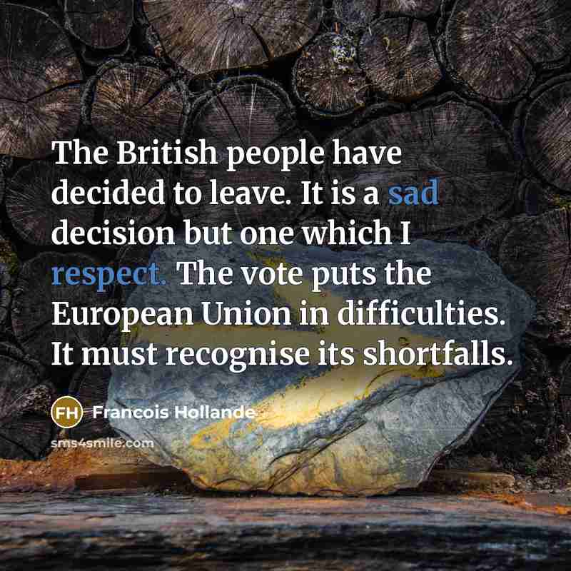 “The British people have decided to leave. It is a sad decision but one which I respect. The vote puts the European Union in difficulties. It must recognise its shortfalls.” quote by Francois Hollande
