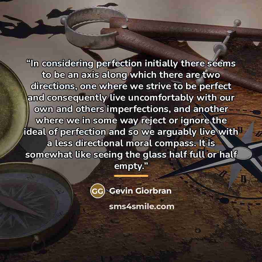 “In considering perfection initially there seems to be an axis along which there are two directions, one where we strive to be perfect and consequently live uncomfortably with our own and others imperfections, and another where we in some way reject or ignore the ideal of perfection and so we…” quote by Gevin Giorbran