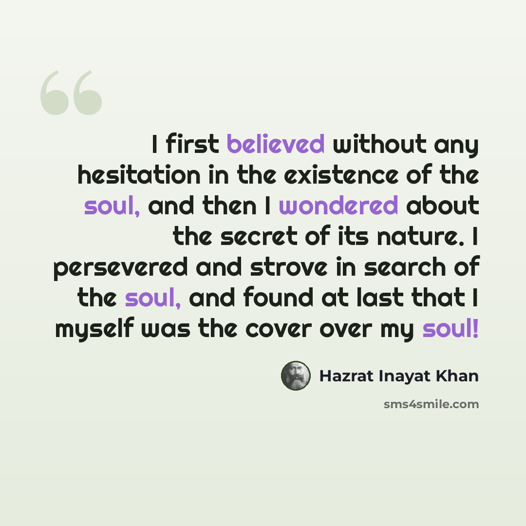 “I first believed without any hesitation in the existence of the soul, and then I wondered about the secret of its nature. I persevered and strove in search of the soul, and found at last that I myself was the cover over my soul!” quote by Hazrat Inayat Khan