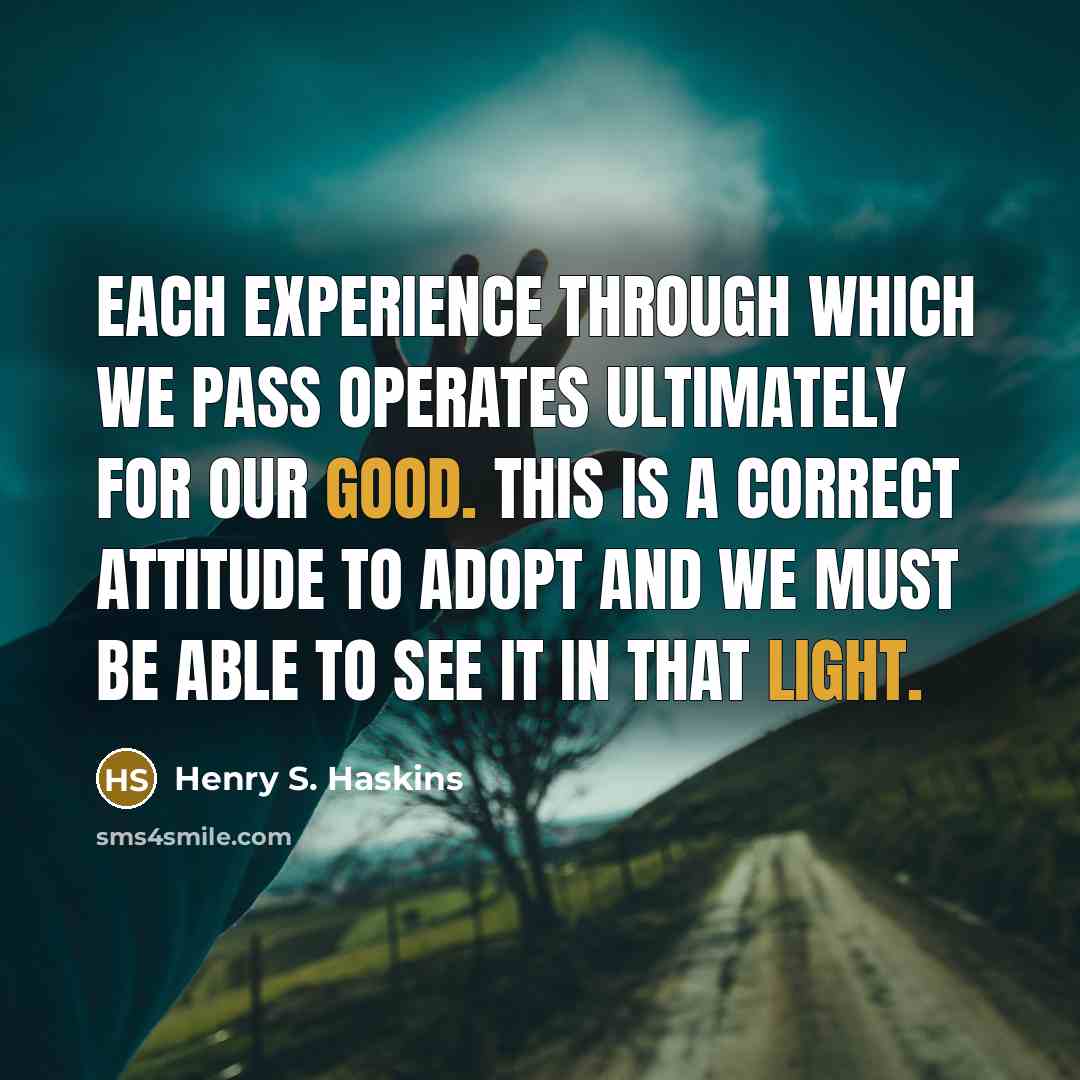 “Each experience through which we pass operates ultimately for our good. This is a correct attitude to adopt and we must be able to see it in that light.” quote by Henry S. Haskins