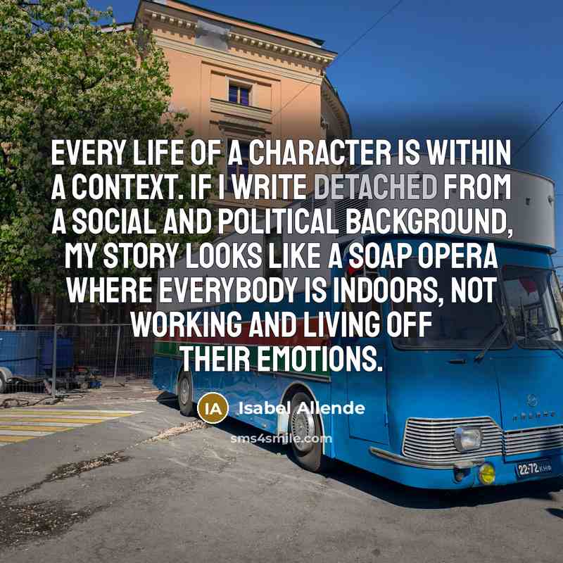 “Every life of a character is within a context. If I write detached from a social and political background, my story looks like a soap opera where everybody is indoors, not working and living off their emotions.” quote by Isabel Allende