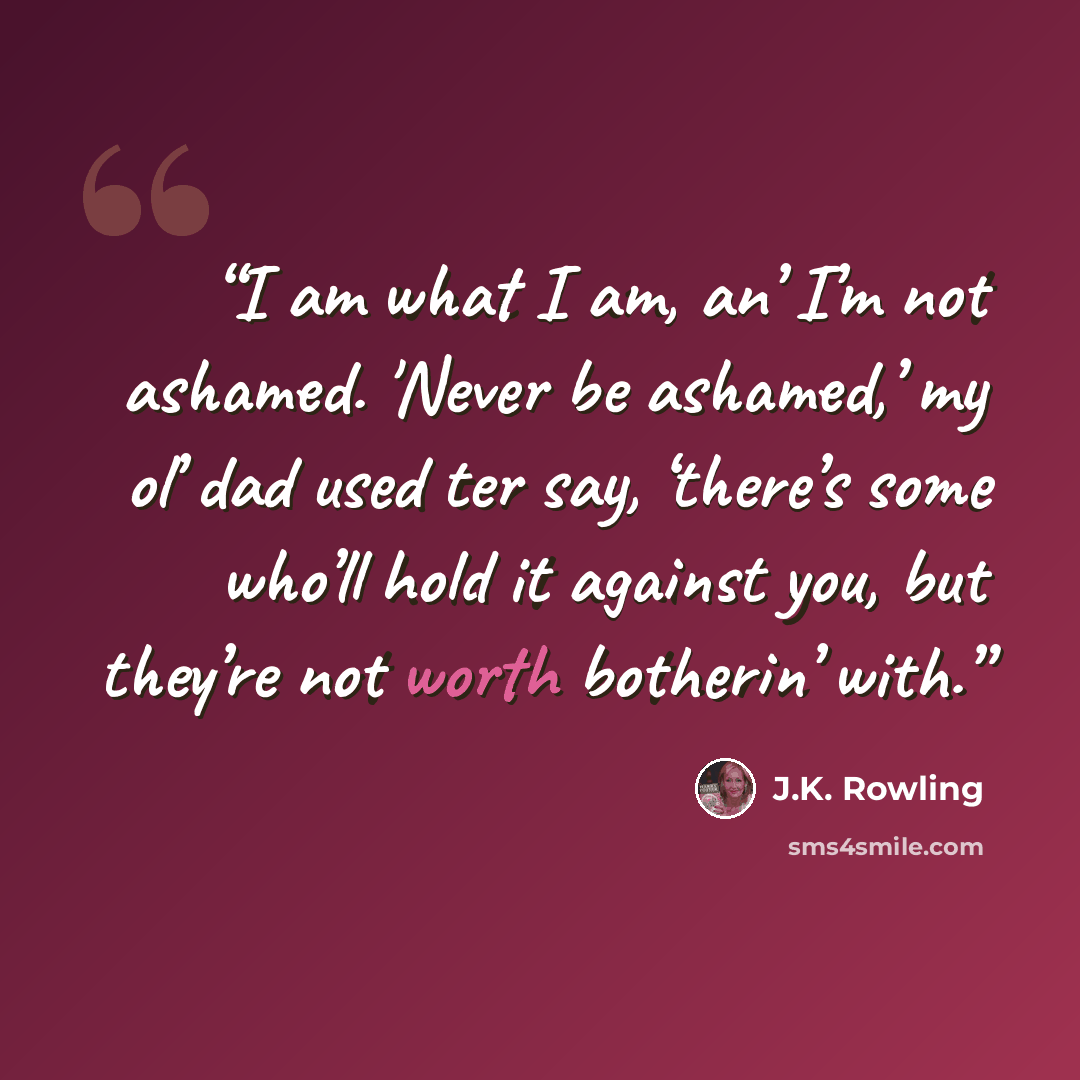 “I am what I am, an’ I’m not ashamed. 'Never be ashamed,’ my ol’ dad used ter say, ‘there’s some who’ll hold it against you, but they’re not worth botherin’ with.” quote by J.K. Rowling