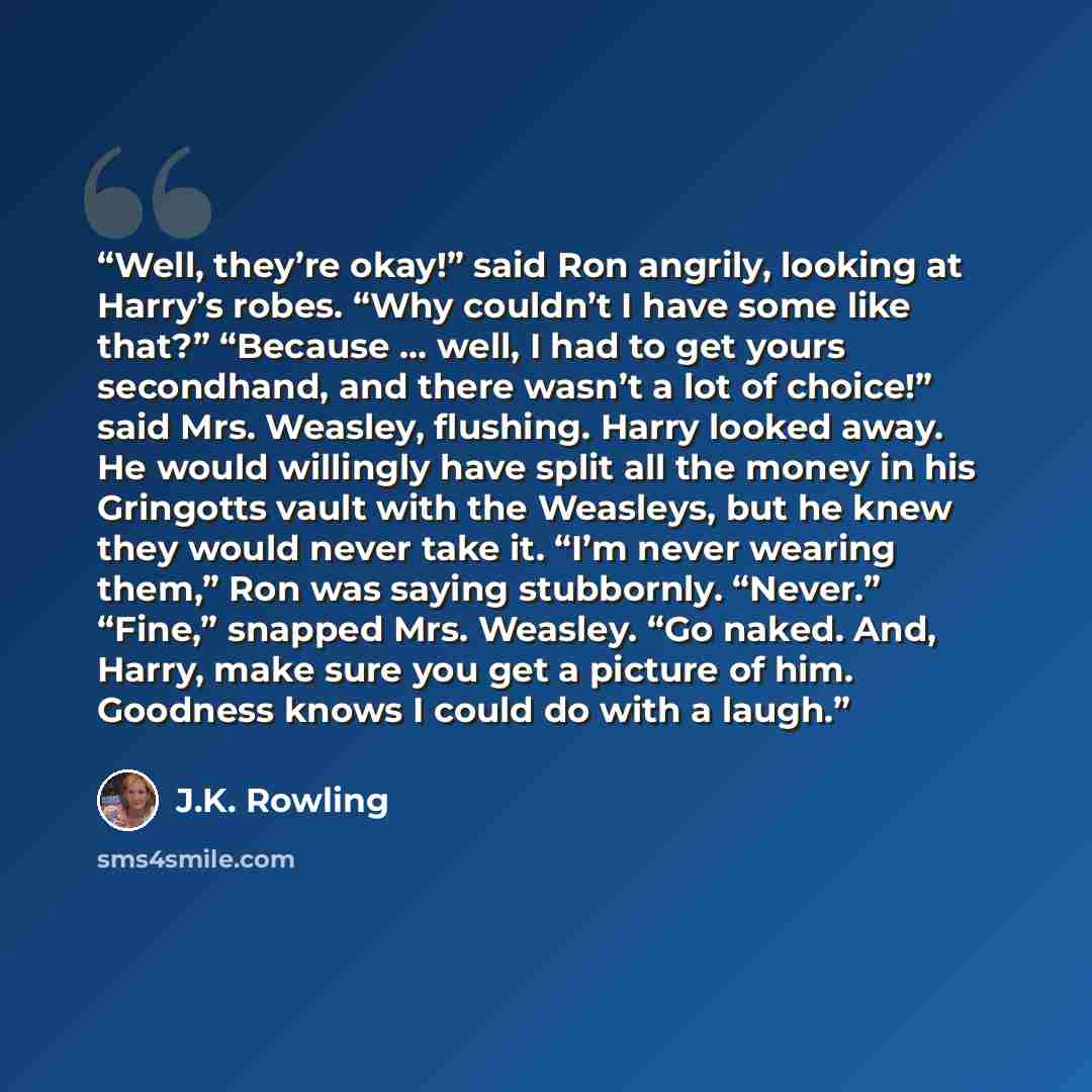 “Well, they’re okay!” said Ron angrily, looking at Harry’s robes. “Why couldn’t I have some like that?” “Because … well, I had to get yours secondhand, and there wasn’t a lot of choice!” said Mrs. Weasley, flushing. Harry looked away. He would willingly have split all the money in his Gringotts…” quote by J.K. Rowling