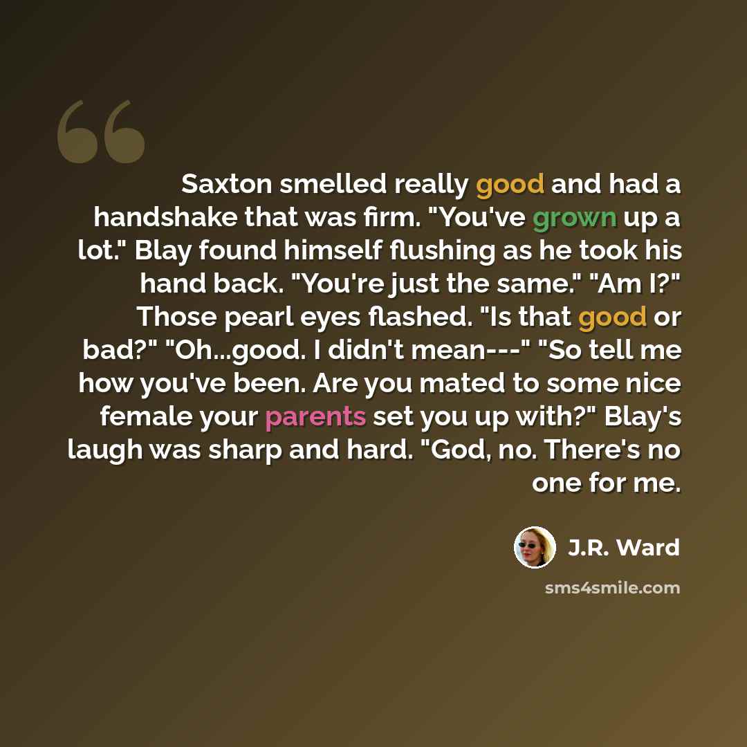 “Saxton smelled really good and had a handshake that was firm. "You've grown up a lot." Blay found himself flushing as he took his hand back. "You're just the same." "Am I?" Those pearl eyes flashed. "Is that good or bad?" "Oh...good. I didn't mean---" "So tell me how you've been. Are you mated to…” quote by J.R. Ward