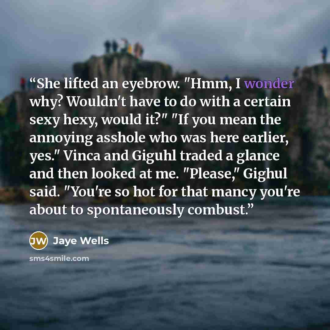 “She lifted an eyebrow. "Hmm, I wonder why? Wouldn't have to do with a certain sexy hexy, would it?" "If you mean the annoying asshole who was here earlier, yes." Vinca and Giguhl traded a glance and then looked at me. "Please," Gighul said. "You're so hot for that mancy you're about to…” quote by Jaye Wells
