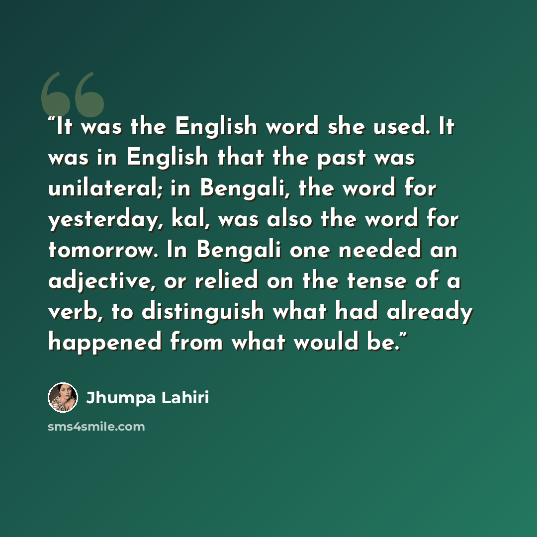 “It was the English word she used. It was in English that the past was unilateral; in Bengali, the word for yesterday, kal, was also the word for tomorrow. In Bengali one needed an adjective, or relied on the tense of a verb, to distinguish what had already happened from what would be.” quote by Jhumpa Lahiri
