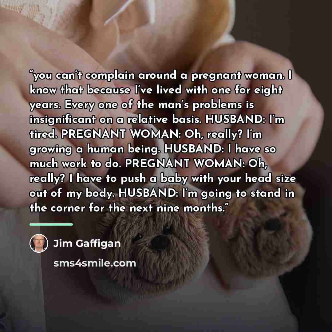 “you can’t complain around a pregnant woman. I know that because I’ve lived with one for eight years. Every one of the man’s problems is insignificant on a relative basis. HUSBAND: I’m tired. PREGNANT WOMAN: Oh, really? I’m growing a human being. HUSBAND: I have so much work to do. PREGNANT WOMAN…” quote by Jim Gaffigan