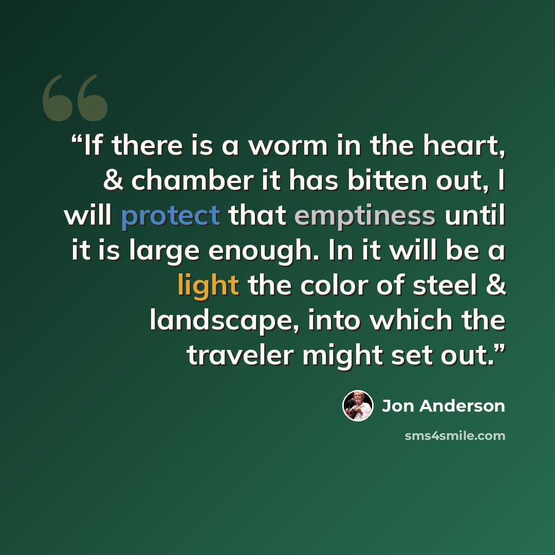 “If there is a worm in the heart, & chamber it has bitten out, I will protect that emptiness until it is large enough. In it will be a light the color of steel & landscape, into which the traveler might set out.” quote by Jon Anderson