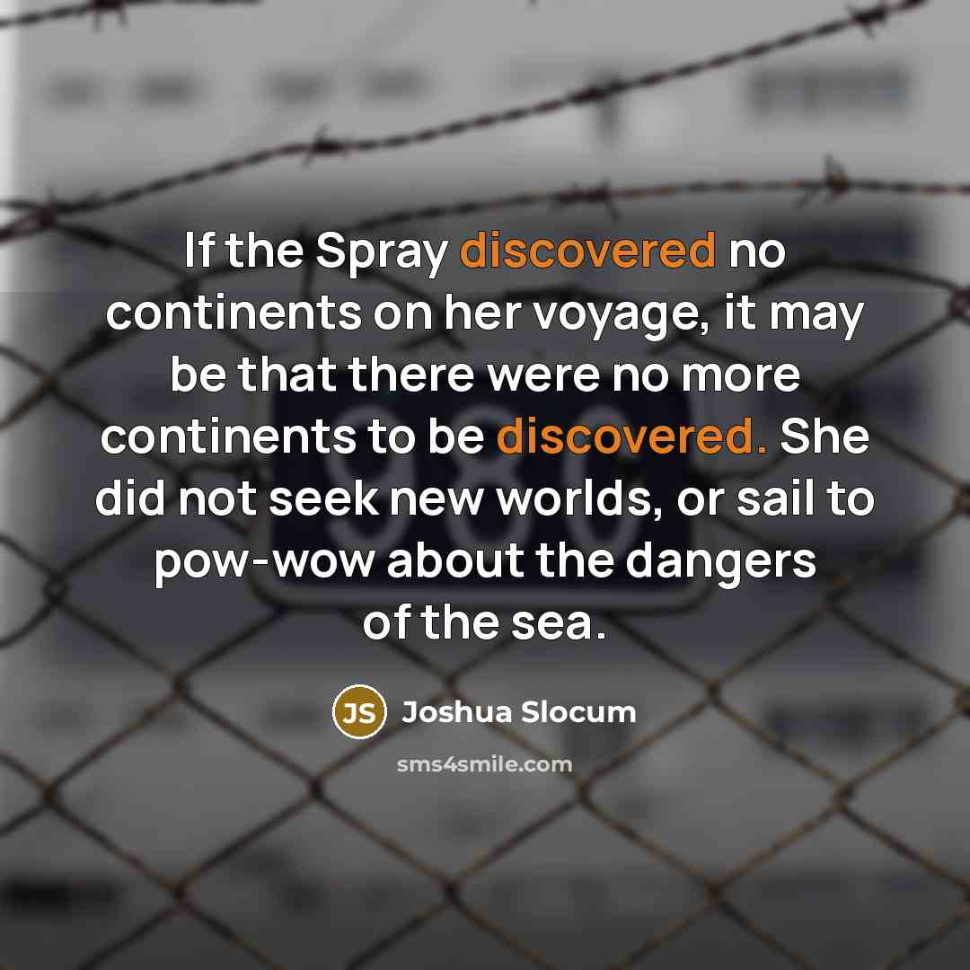 “If the Spray discovered no continents on her voyage, it may be that there were no more continents to be discovered. She did not seek new worlds, or sail to pow-wow about the dangers of the sea.” quote by Joshua Slocum