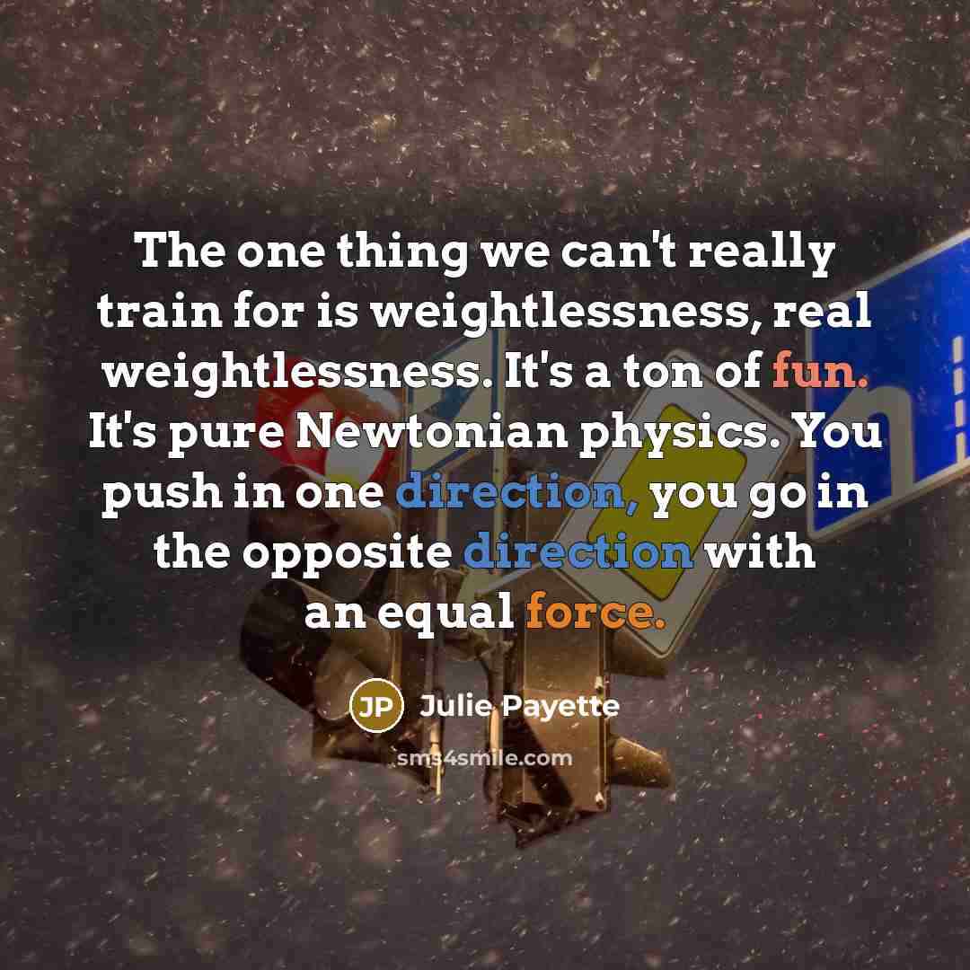 “The one thing we can't really train for is weightlessness, real weightlessness. It's a ton of fun. It's pure Newtonian physics. You push in one direction, you go in the opposite direction with an equal force.” quote by Julie Payette