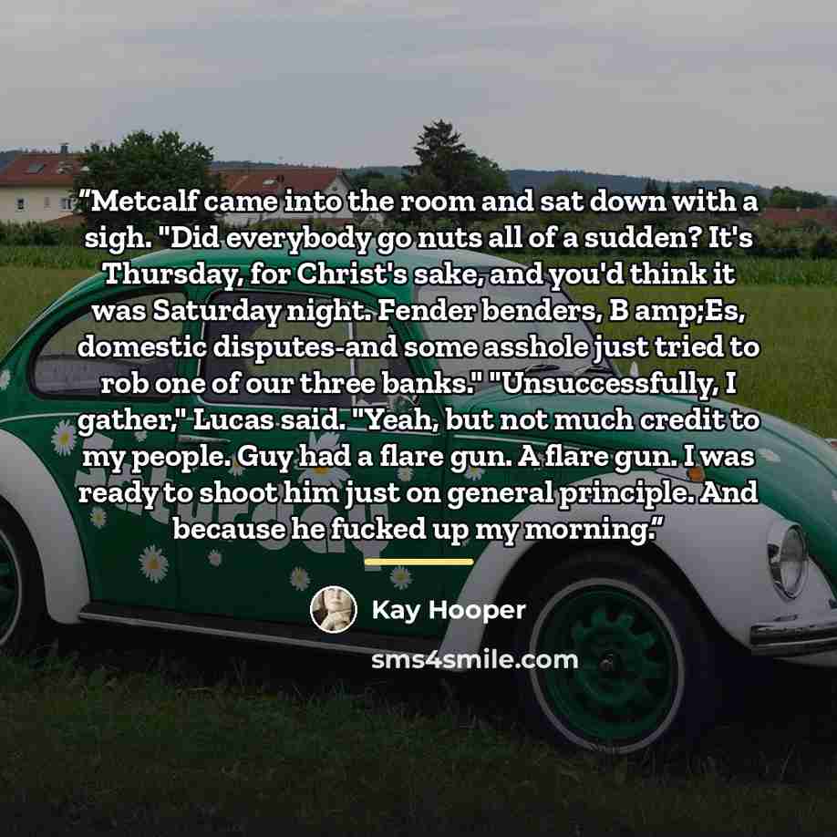 “Metcalf came into the room and sat down with a sigh. "Did everybody go nuts all of a sudden? It's Thursday, for Christ's sake, and you'd think it was Saturday night. Fender benders, B amp;Es, domestic disputes-and some asshole just tried to rob one of our three banks." "Unsuccessfully, I gather,"…” quote by Kay Hooper