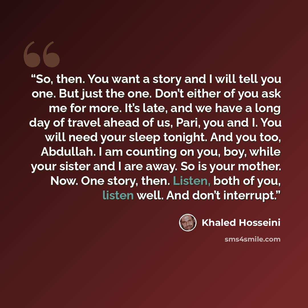 “So, then. You want a story and I will tell you one. But just the one. Don’t either of you ask me for more. It’s late, and we have a long day of travel ahead of us, Pari, you and I. You will need your sleep tonight. And you too, Abdullah. I am counting on you, boy, while your sister and I are away…” quote by Khaled Hosseini