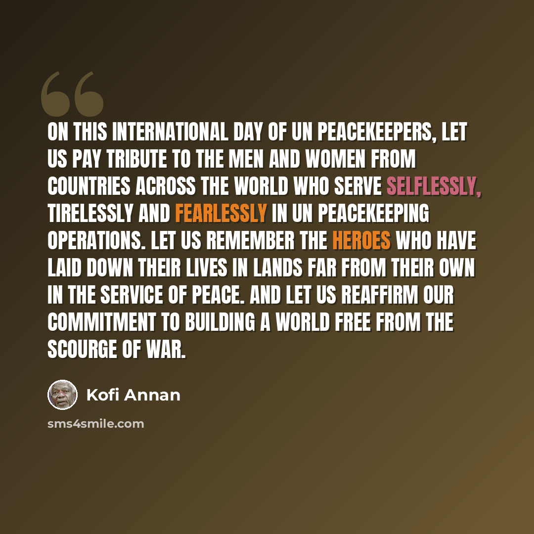 “On this International Day of UN Peacekeepers, let us pay tribute to the men and women from countries across the world who serve selflessly, tirelessly and fearlessly in UN peacekeeping operations. Let us remember the heroes who have laid down their lives in lands far from their own in the service…” quote by Kofi Annan