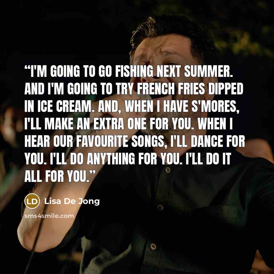 “I'm going to go fishing next summer. And I'm going to try French fries dipped in ice cream. And, when I have s'mores, I'll make an extra one for you. When I hear our favourite songs, I'll dance for you. I'll do anything for you. I'll do it all for you.” quote by Lisa De Jong