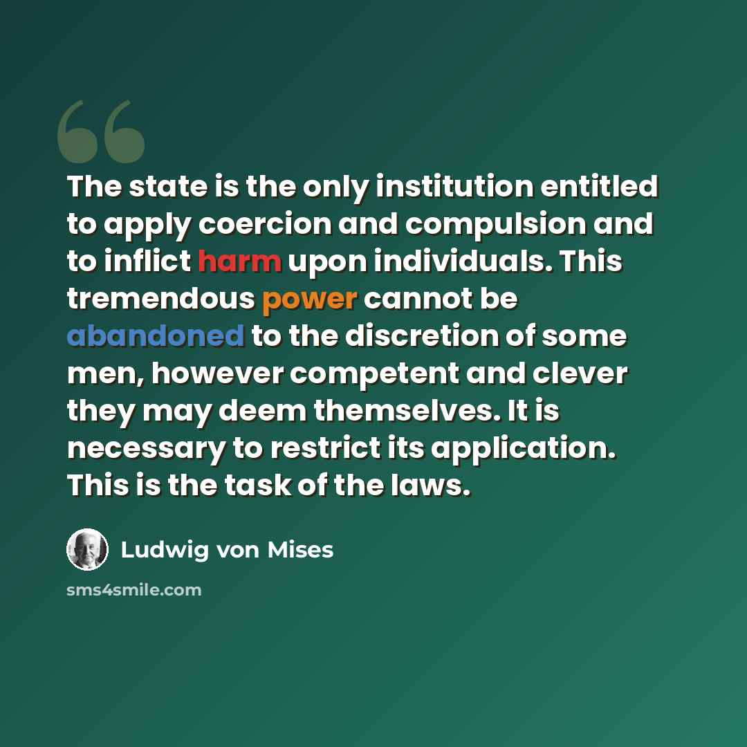 “The state is the only institution entitled to apply coercion and compulsion and to inflict harm upon individuals. This tremendous power cannot be abandoned to the discretion of some men, however competent and clever they may deem themselves. It is necessary to restrict its application. This is the…” quote by Ludwig von Mises