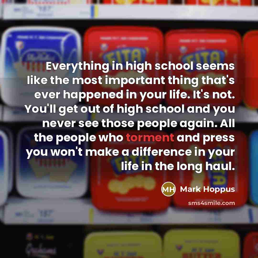 “Everything in high school seems like the most important thing that's ever happened in your life. It's not. You'll get out of high school and you never see those people again. All the people who torment and press you won't make a difference in your life in the long haul.” quote by Mark Hoppus